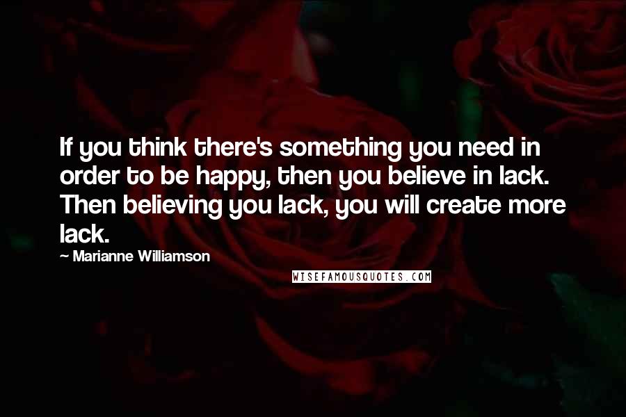 Marianne Williamson Quotes: If you think there's something you need in order to be happy, then you believe in lack. Then believing you lack, you will create more lack.