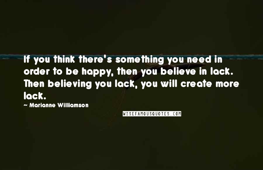 Marianne Williamson Quotes: If you think there's something you need in order to be happy, then you believe in lack. Then believing you lack, you will create more lack.