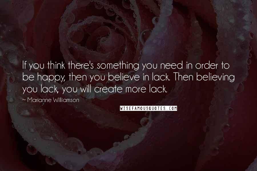 Marianne Williamson Quotes: If you think there's something you need in order to be happy, then you believe in lack. Then believing you lack, you will create more lack.