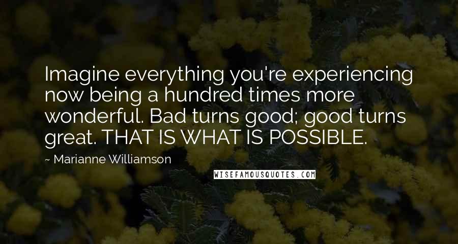 Marianne Williamson Quotes: Imagine everything you're experiencing now being a hundred times more wonderful. Bad turns good; good turns great. THAT IS WHAT IS POSSIBLE.