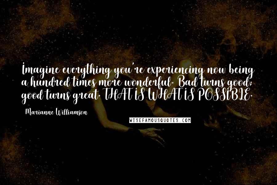 Marianne Williamson Quotes: Imagine everything you're experiencing now being a hundred times more wonderful. Bad turns good; good turns great. THAT IS WHAT IS POSSIBLE.