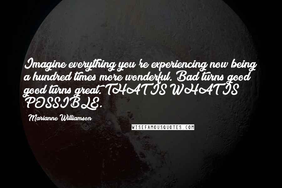 Marianne Williamson Quotes: Imagine everything you're experiencing now being a hundred times more wonderful. Bad turns good; good turns great. THAT IS WHAT IS POSSIBLE.