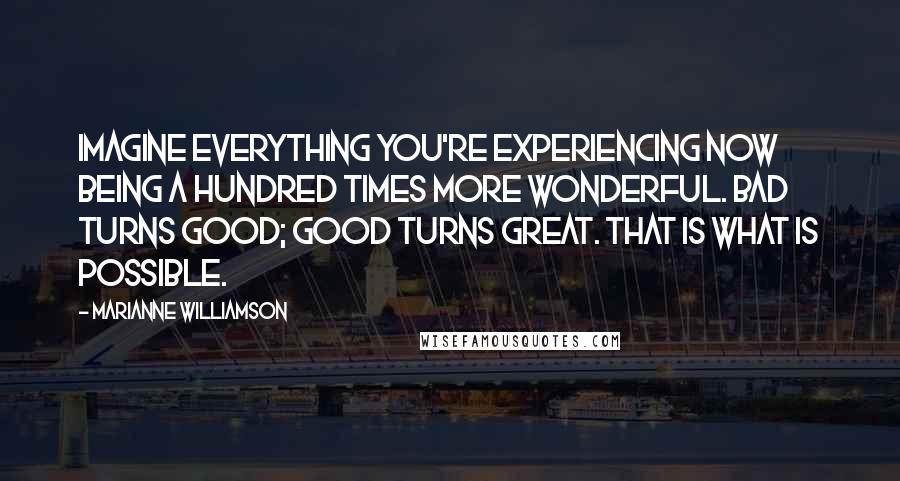 Marianne Williamson Quotes: Imagine everything you're experiencing now being a hundred times more wonderful. Bad turns good; good turns great. THAT IS WHAT IS POSSIBLE.