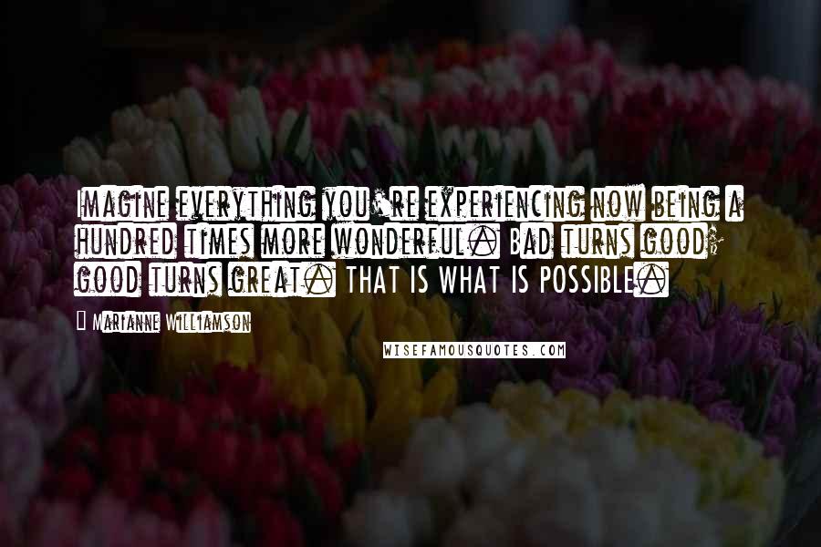 Marianne Williamson Quotes: Imagine everything you're experiencing now being a hundred times more wonderful. Bad turns good; good turns great. THAT IS WHAT IS POSSIBLE.