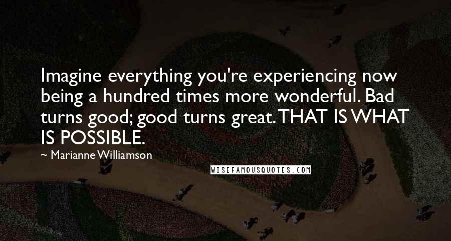 Marianne Williamson Quotes: Imagine everything you're experiencing now being a hundred times more wonderful. Bad turns good; good turns great. THAT IS WHAT IS POSSIBLE.