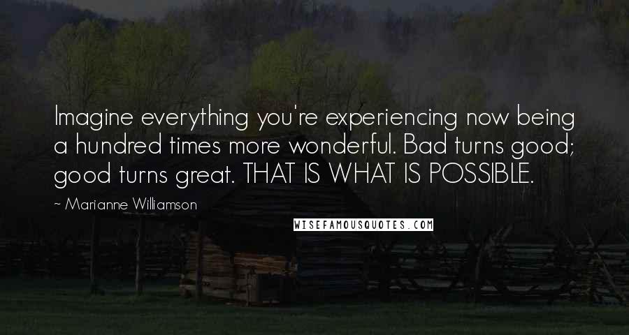 Marianne Williamson Quotes: Imagine everything you're experiencing now being a hundred times more wonderful. Bad turns good; good turns great. THAT IS WHAT IS POSSIBLE.