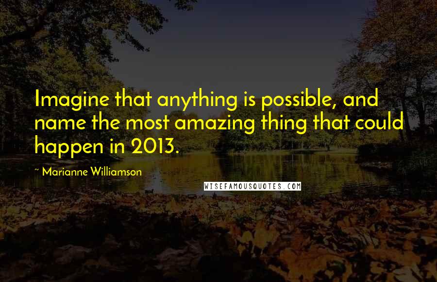 Marianne Williamson Quotes: Imagine that anything is possible, and name the most amazing thing that could happen in 2013.