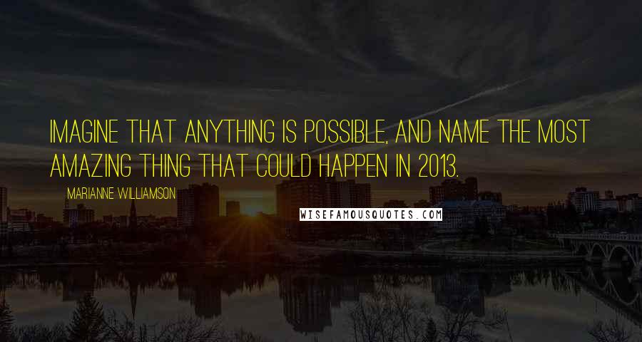 Marianne Williamson Quotes: Imagine that anything is possible, and name the most amazing thing that could happen in 2013.