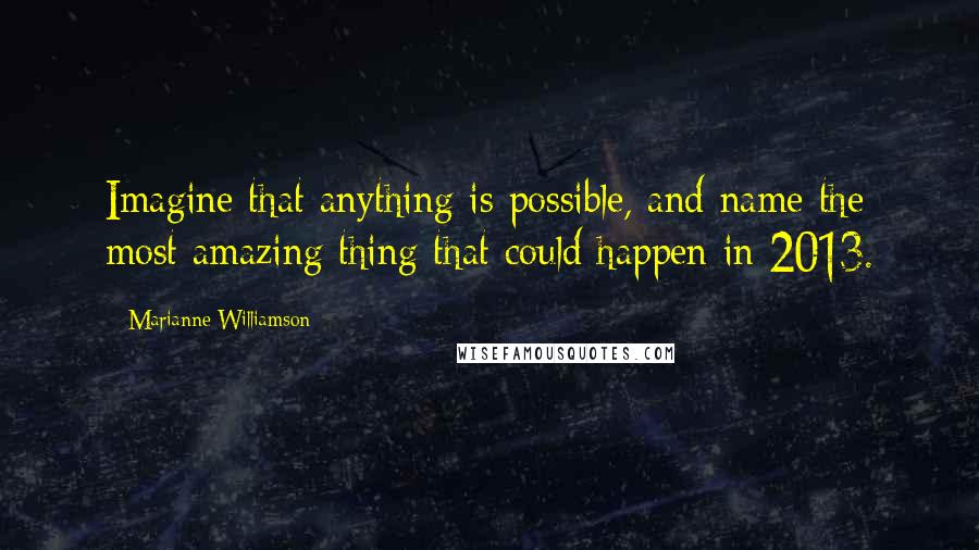 Marianne Williamson Quotes: Imagine that anything is possible, and name the most amazing thing that could happen in 2013.