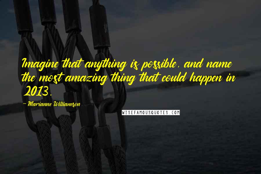 Marianne Williamson Quotes: Imagine that anything is possible, and name the most amazing thing that could happen in 2013.