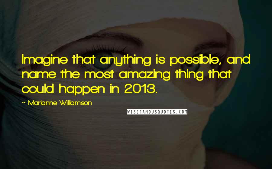 Marianne Williamson Quotes: Imagine that anything is possible, and name the most amazing thing that could happen in 2013.