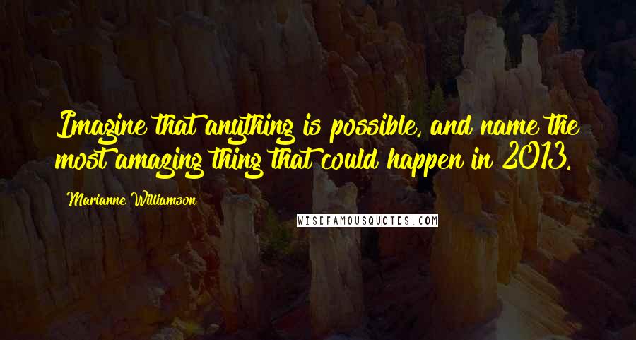 Marianne Williamson Quotes: Imagine that anything is possible, and name the most amazing thing that could happen in 2013.