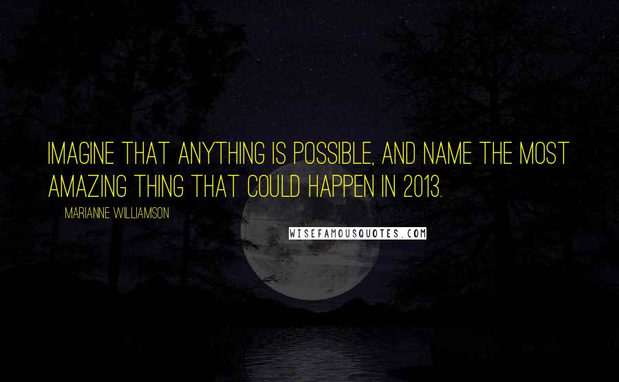 Marianne Williamson Quotes: Imagine that anything is possible, and name the most amazing thing that could happen in 2013.