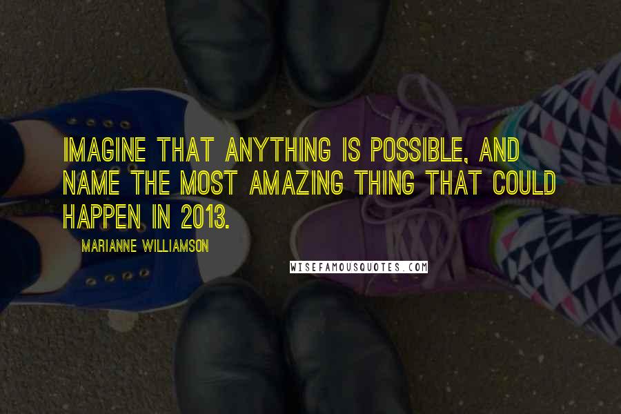 Marianne Williamson Quotes: Imagine that anything is possible, and name the most amazing thing that could happen in 2013.