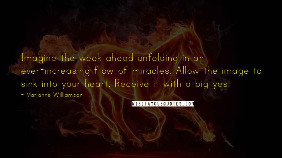 Marianne Williamson Quotes: Imagine the week ahead unfolding in an ever-increasing flow of miracles. Allow the image to sink into your heart. Receive it with a big yes!