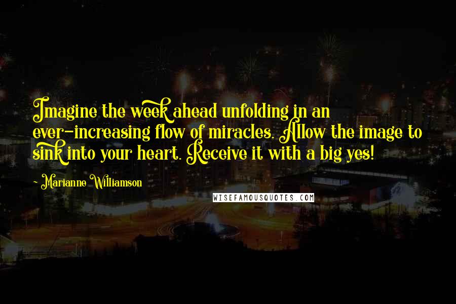 Marianne Williamson Quotes: Imagine the week ahead unfolding in an ever-increasing flow of miracles. Allow the image to sink into your heart. Receive it with a big yes!