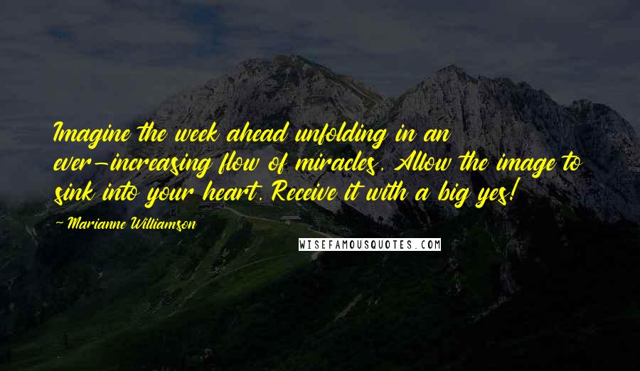 Marianne Williamson Quotes: Imagine the week ahead unfolding in an ever-increasing flow of miracles. Allow the image to sink into your heart. Receive it with a big yes!