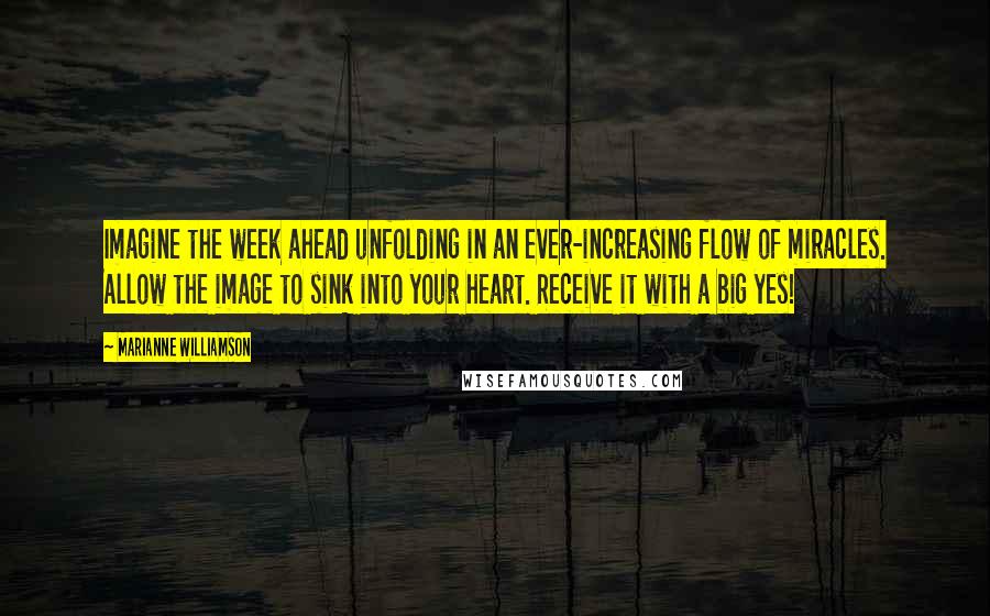 Marianne Williamson Quotes: Imagine the week ahead unfolding in an ever-increasing flow of miracles. Allow the image to sink into your heart. Receive it with a big yes!