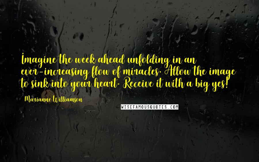 Marianne Williamson Quotes: Imagine the week ahead unfolding in an ever-increasing flow of miracles. Allow the image to sink into your heart. Receive it with a big yes!