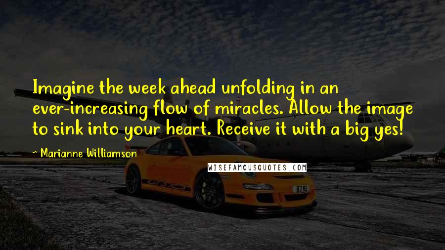 Marianne Williamson Quotes: Imagine the week ahead unfolding in an ever-increasing flow of miracles. Allow the image to sink into your heart. Receive it with a big yes!