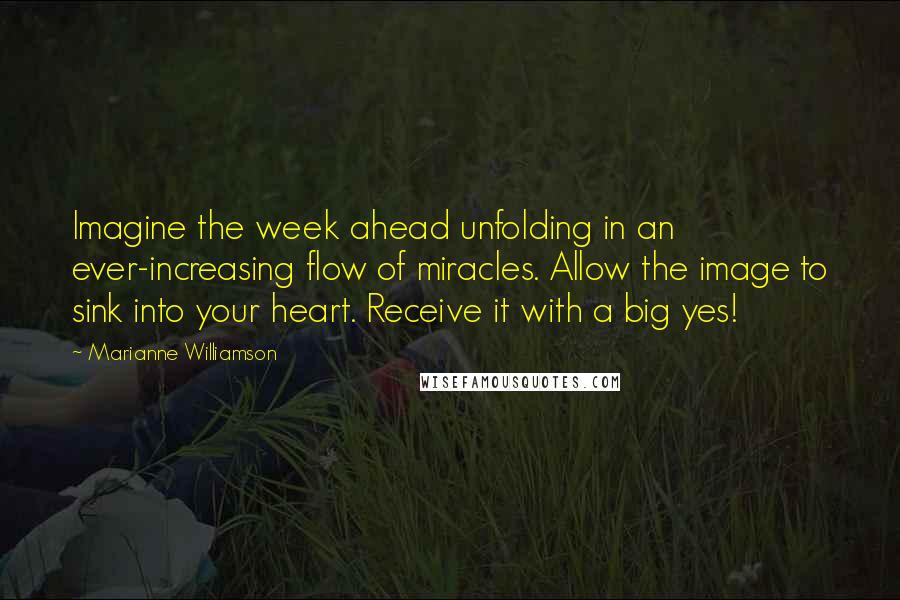 Marianne Williamson Quotes: Imagine the week ahead unfolding in an ever-increasing flow of miracles. Allow the image to sink into your heart. Receive it with a big yes!