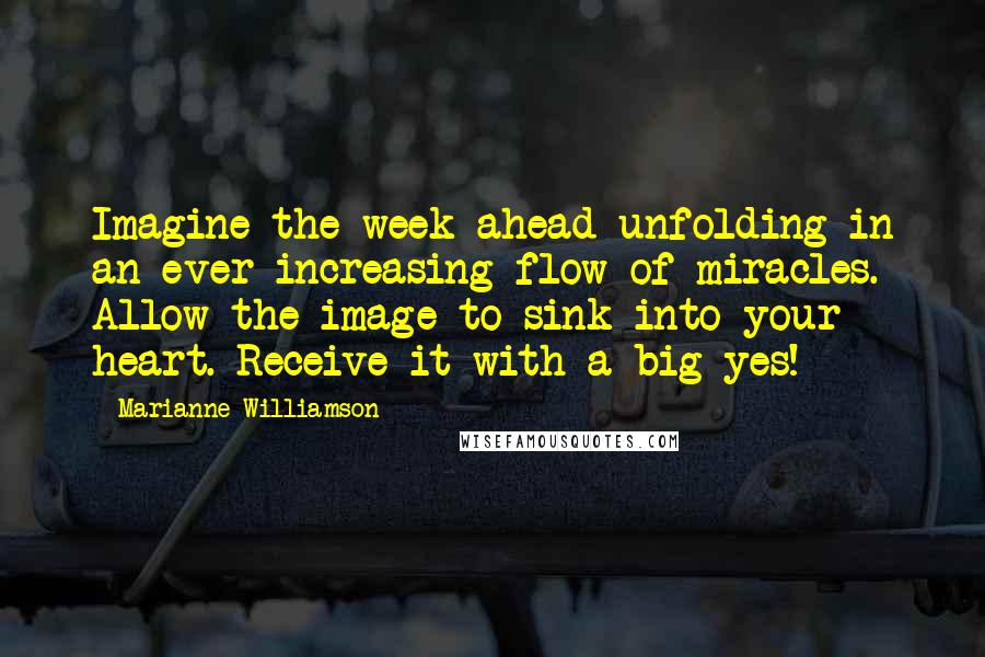 Marianne Williamson Quotes: Imagine the week ahead unfolding in an ever-increasing flow of miracles. Allow the image to sink into your heart. Receive it with a big yes!