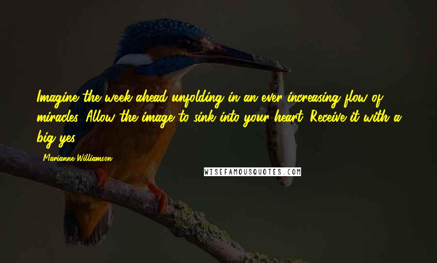 Marianne Williamson Quotes: Imagine the week ahead unfolding in an ever-increasing flow of miracles. Allow the image to sink into your heart. Receive it with a big yes!