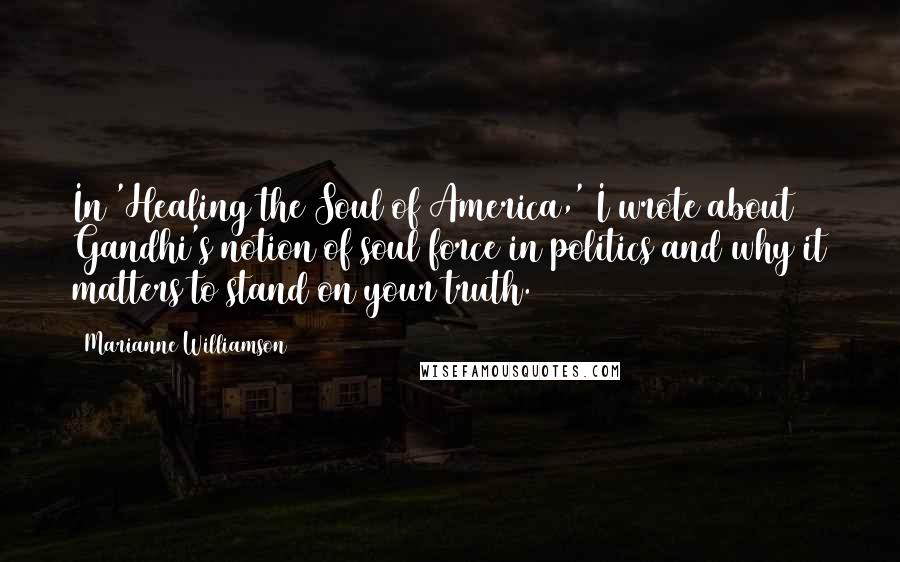 Marianne Williamson Quotes: In 'Healing the Soul of America,' I wrote about Gandhi's notion of soul force in politics and why it matters to stand on your truth.