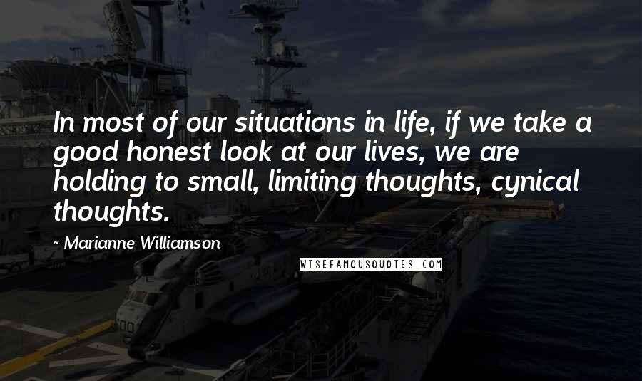 Marianne Williamson Quotes: In most of our situations in life, if we take a good honest look at our lives, we are holding to small, limiting thoughts, cynical thoughts.