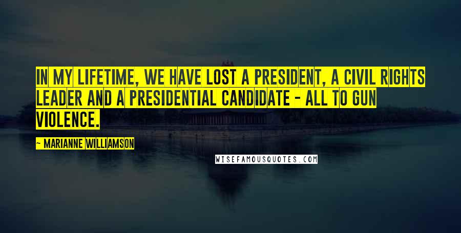 Marianne Williamson Quotes: In my lifetime, we have lost a President, a Civil Rights leader and a Presidential candidate - all to gun violence.