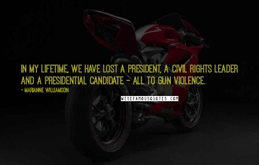 Marianne Williamson Quotes: In my lifetime, we have lost a President, a Civil Rights leader and a Presidential candidate - all to gun violence.