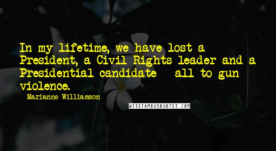 Marianne Williamson Quotes: In my lifetime, we have lost a President, a Civil Rights leader and a Presidential candidate - all to gun violence.