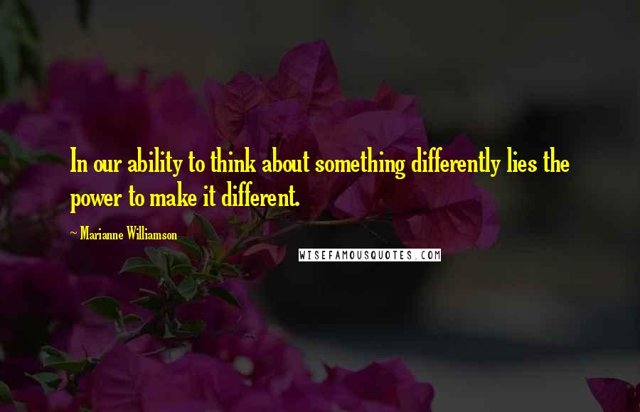 Marianne Williamson Quotes: In our ability to think about something differently lies the power to make it different.