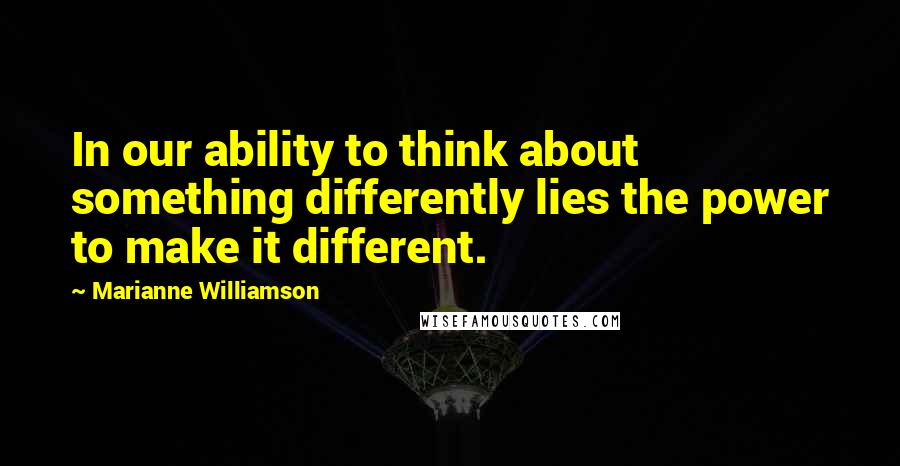 Marianne Williamson Quotes: In our ability to think about something differently lies the power to make it different.