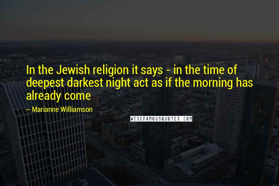 Marianne Williamson Quotes: In the Jewish religion it says - in the time of deepest darkest night act as if the morning has already come