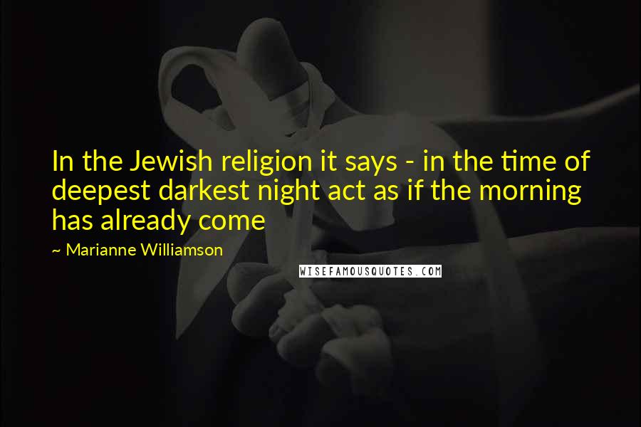 Marianne Williamson Quotes: In the Jewish religion it says - in the time of deepest darkest night act as if the morning has already come