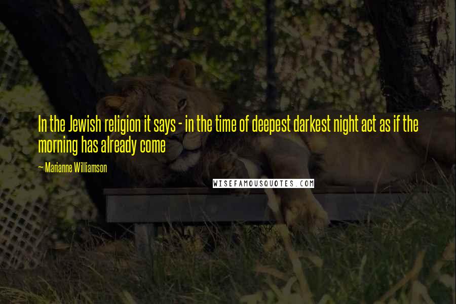 Marianne Williamson Quotes: In the Jewish religion it says - in the time of deepest darkest night act as if the morning has already come