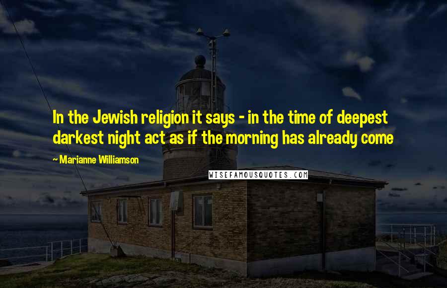 Marianne Williamson Quotes: In the Jewish religion it says - in the time of deepest darkest night act as if the morning has already come