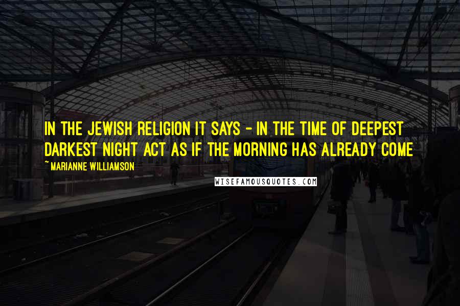 Marianne Williamson Quotes: In the Jewish religion it says - in the time of deepest darkest night act as if the morning has already come
