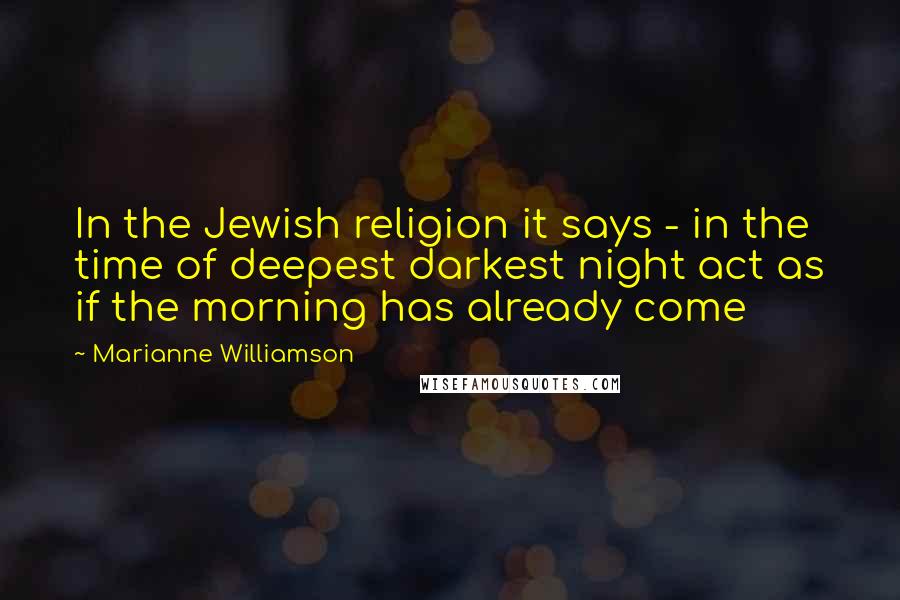 Marianne Williamson Quotes: In the Jewish religion it says - in the time of deepest darkest night act as if the morning has already come