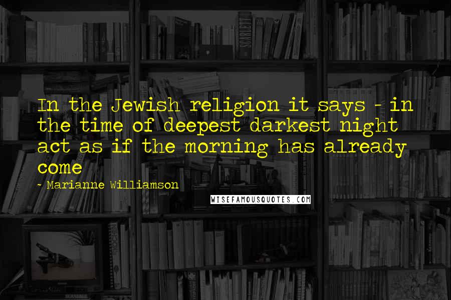 Marianne Williamson Quotes: In the Jewish religion it says - in the time of deepest darkest night act as if the morning has already come