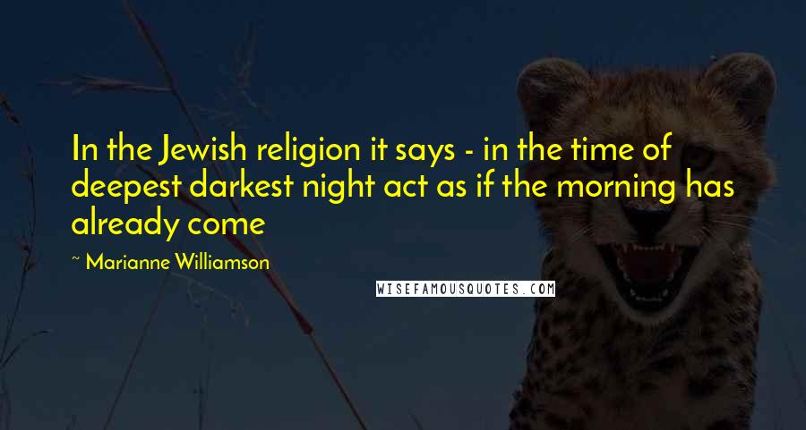 Marianne Williamson Quotes: In the Jewish religion it says - in the time of deepest darkest night act as if the morning has already come