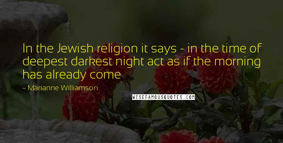 Marianne Williamson Quotes: In the Jewish religion it says - in the time of deepest darkest night act as if the morning has already come
