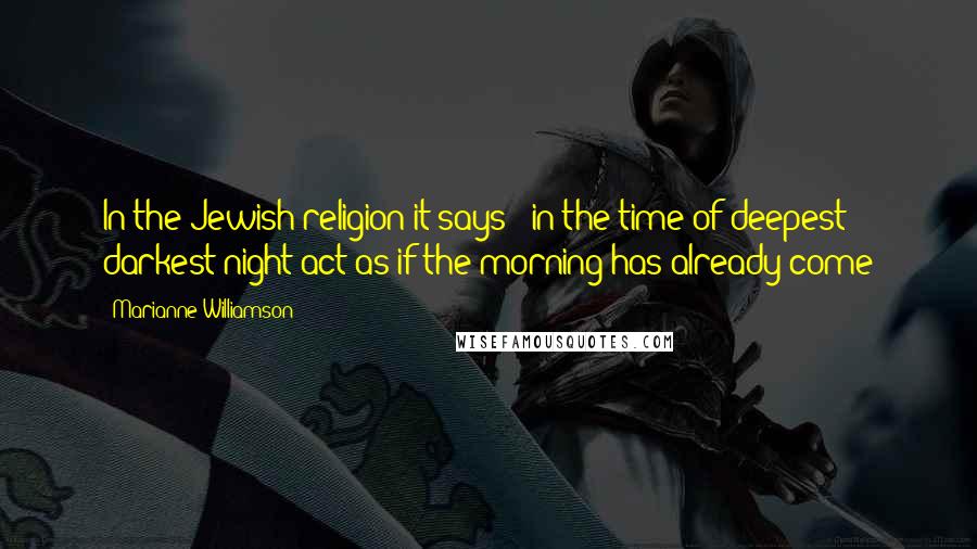 Marianne Williamson Quotes: In the Jewish religion it says - in the time of deepest darkest night act as if the morning has already come
