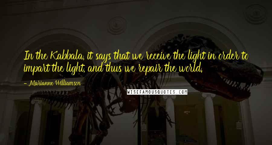 Marianne Williamson Quotes: In the Kabbala, it says that we receive the light in order to impart the light, and thus we repair the world.
