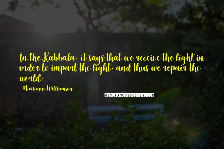 Marianne Williamson Quotes: In the Kabbala, it says that we receive the light in order to impart the light, and thus we repair the world.