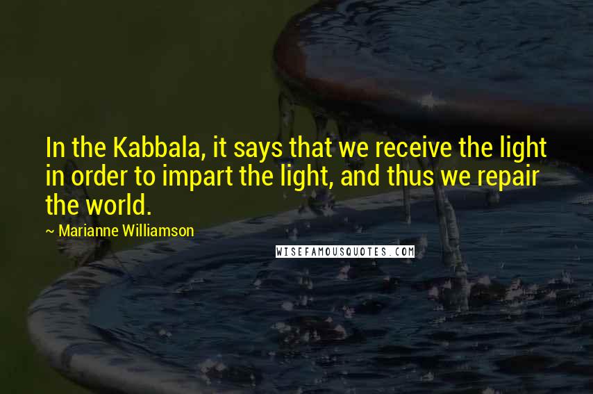 Marianne Williamson Quotes: In the Kabbala, it says that we receive the light in order to impart the light, and thus we repair the world.
