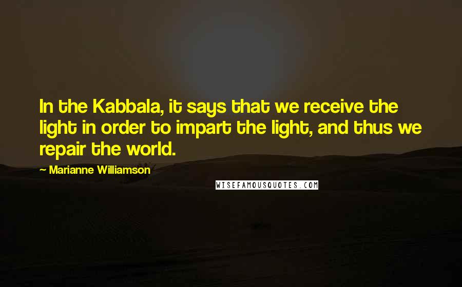 Marianne Williamson Quotes: In the Kabbala, it says that we receive the light in order to impart the light, and thus we repair the world.