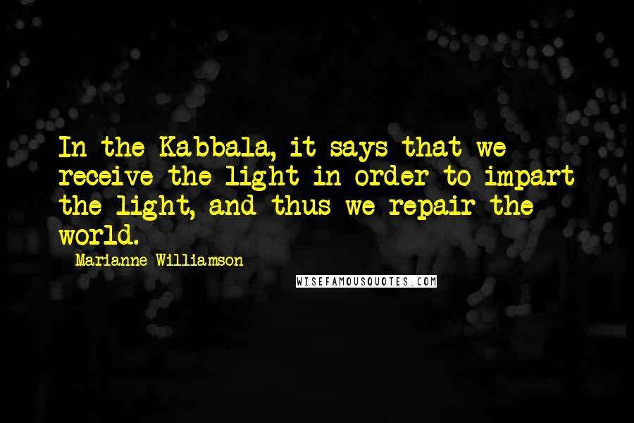 Marianne Williamson Quotes: In the Kabbala, it says that we receive the light in order to impart the light, and thus we repair the world.