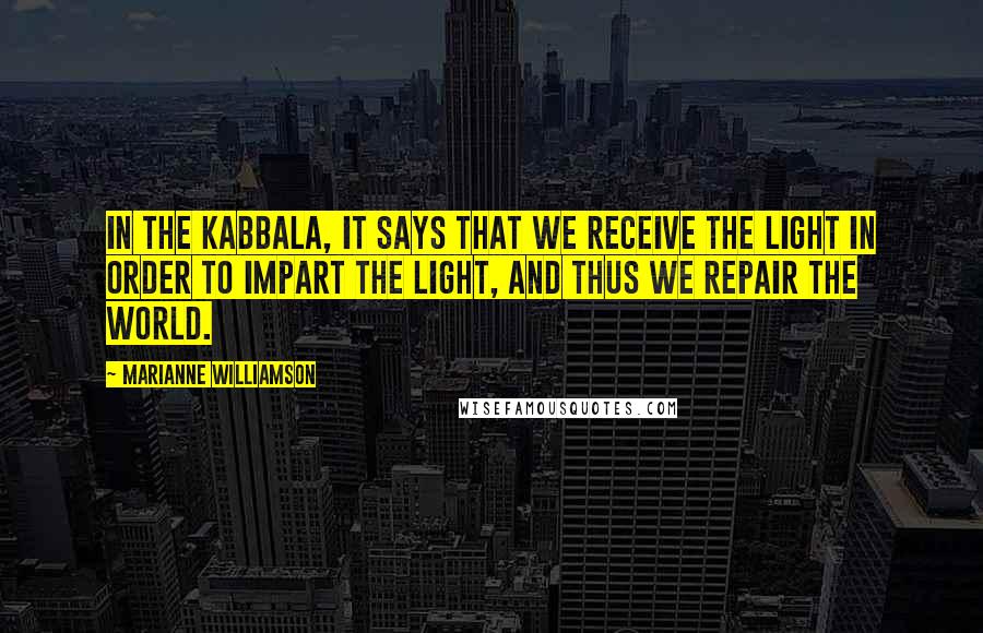 Marianne Williamson Quotes: In the Kabbala, it says that we receive the light in order to impart the light, and thus we repair the world.